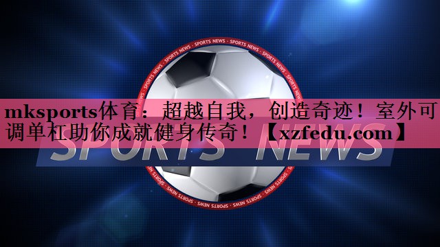mksports体育：超越自我，创造奇迹！室外可调单杠助你成就健身传奇！