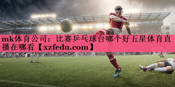 mk体育公司：比赛乒乓球台哪个好五星体育直播在哪看