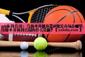 mk体育公司：乌鲁木齐健身器材批发市场在哪里,乌鲁木齐体育公园有什么设施？