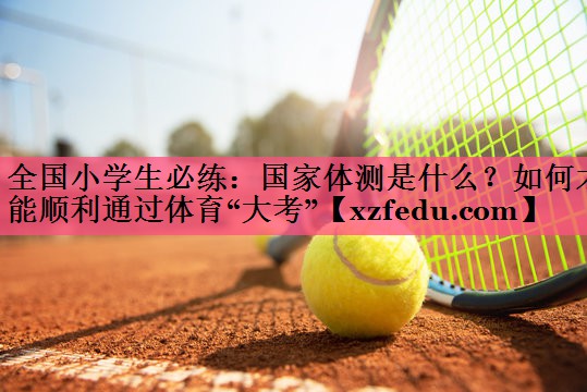 全国小学生必练：国家体测是什么？如何才能顺利通过体育“大考”