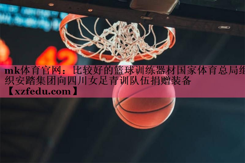 mk体育官网：比较好的篮球训练器材国家体育总局组织安踏集团向四川女足青训队伍捐赠装备